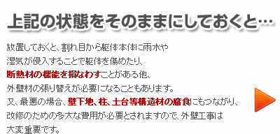 上記の状態をそのままにしておくと・・・
放置しておくと、割れ目から駆体本体に雨水や湿気が侵入することで躯体を傷めたり、断熱材の機能を損なわすことがある他、外壁材の張り替えが必要になることもあります。
又、最悪の場合、壁下地、柱、土台等構造材の創にもつながり、改修のための多大な費用が必要とされますので、外壁工事は大変重要です。