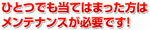 ひとつでも当てはまった方はメンテナンスが必要です!