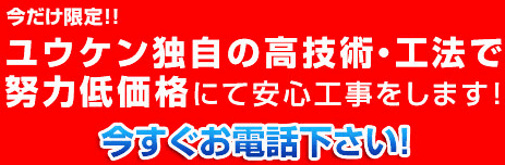 今だけ限定!!ユウケン独自の高技術・工法で努力低価格にて安心工事をします!今すぐお電話下さい!