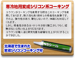 寒冷地用変成シリコン系コーキング　ユウケンがコーキングを使用する際はこのコーキングを使用しております。耐久性も高く振材との吸着性も抜群です。その上、弾力性があり、硬化しないので、伸縮にも対応してくれます。しかし、吸着性がある分ベトツキがあり施工がしづらく、経験がないと汚い仕上がりになります。ユウケンは職人達と研究を重ね綺癒な仕上がりにすることができました。北海道で生まれた変成シリコンコーキング材