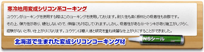 寒冷地用変成シリコン系コーキング　ユウケンがコーキングを使用する際はこのコーキングを使用しております。耐久性も高く振材との吸着性も抜群です。その上、弾力性があり、硬化しないので、伸縮にも対応してくれます。しかし、吸着性がある分ベトツキがあり施工がしづらく、経験がないと汚い仕上がりになります。ユウケンは職人達と研究を重ね綺癒な仕上がりにすることができました。北海道で生まれた変成シリコンコーキング材